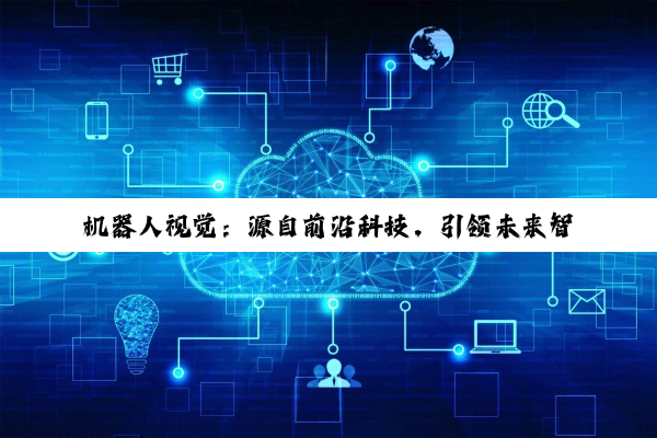 今日科普|j9九游会登录入口首页: 机器人视觉：源自前沿科技，引领未来智能应用新趋势