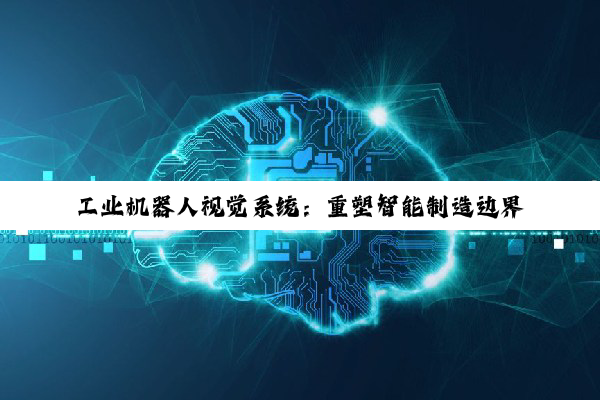 【科普解答】工业机器人视觉系统：重塑智能制造边界的核心引擎