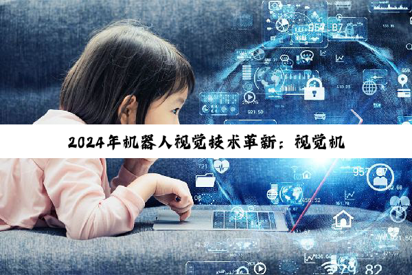 2024年机器人视觉技术革新：视觉机器人公司排行榜揭晓与最新热点解析