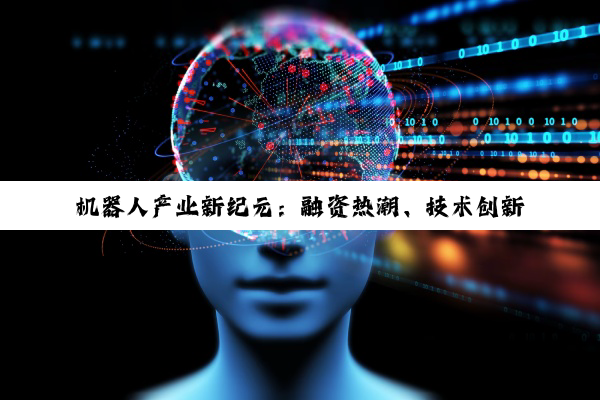【今日要闻】机器人产业新纪元：融资热潮、技术创新与未来人机共融的深度探索