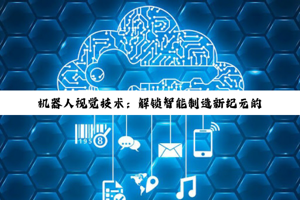 【科普解答】机器人视觉技术：解锁智能制造新纪元的关键力量