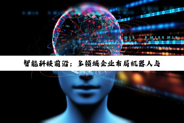 智能科技前沿：多领域企业布局机器人与智能技术新生态