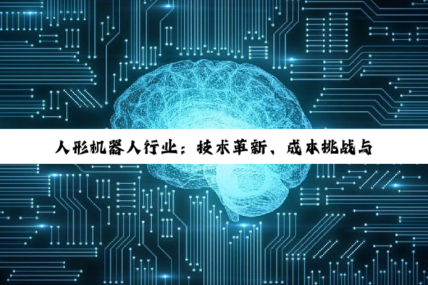 【今日要闻】人形机器人行业：技术革新、成本挑战与商业化趋势深度剖析